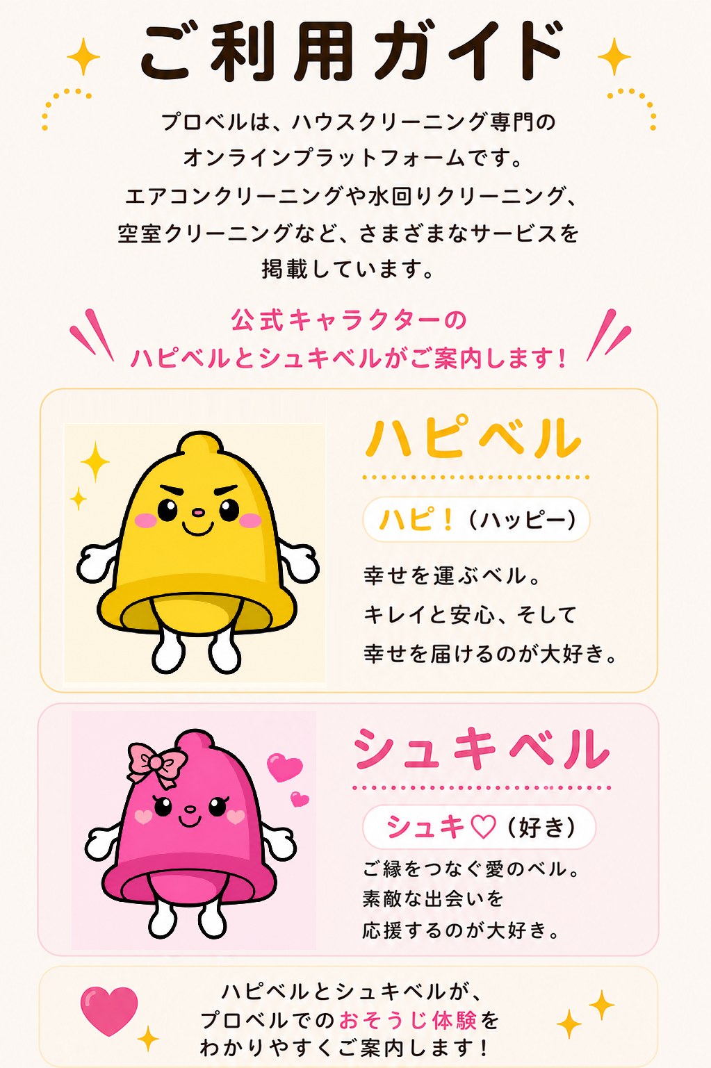 ご利用ガイド ベルマッチは、ハウスクリーニング専門のオンラインプラットフォームです。エアコンクリーニングや水回りクリーニング、空室クリーニングなど、さまざまなサービスを掲載していきます。公式キャラクターのハピベルとシュキベルがご案内します！ハピベル ハピ！（ハッピー）幸せを運ぶベル。キレイと安心、そして幸せを届けるのが大好き。シュキベル シュキ♡（好き）ご縁をつなぐ愛のベル。素敵な出会いを応援するのが大好き。ハピベルとシュキベルが、ベルマッチでのおそうじ体験をわかりやすくご案内します。