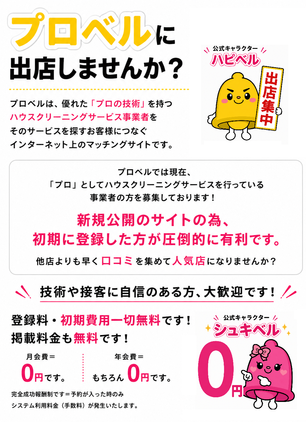 ベルマッチに出展しませんか？ベルマッチは、優れた「プロの技術」を持つハウスクリーニングサービス事業者をそのサービスを探すお客様につなぐインターネット上のマッチングサイトです。プロbるでは現在、「プロ」としてハウスクリーニングサービスを行っている事業者の方を募集しております！新規公開のサイトの為、初期に登録した方が圧倒的に有利です。他店よりも早く口コミを集めて人気店になりませんか？技術や接客に自身のある方、大歓迎です！登録料・初期費用一切無料です！掲載料金も無料です！月会費＝0円です。年会費＝もちろん0円です。完全成功報酬制です＝予約が入った時のみシステム利用料金（手数料）が発生いたします。公式キャラクター シュキベル